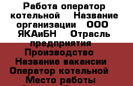 Работа оператор котельной  › Название организации ­ ООО «ЯКАиБН» › Отрасль предприятия ­ Производство  › Название вакансии ­ Оператор котельной  › Место работы ­ Сергиев-Посад ко.центральная д.1 › Минимальный оклад ­ 20 000 - Московская обл. Работа » Вакансии   